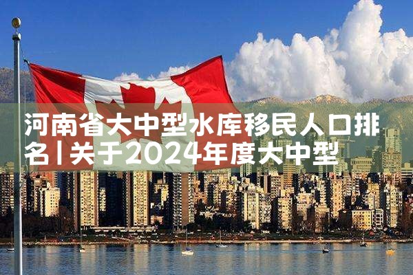 河南省大中型水库移民人口排名|移民公司