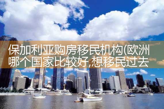保加利亚购房移民机构|孚瑞来移民