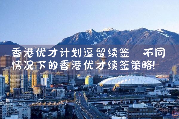 香港优才计划逗留续签|香港移民