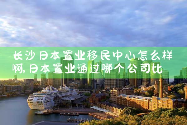 长沙日本置业移民中心怎么样啊|日本移民