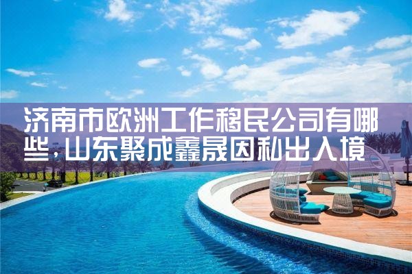 济南市欧洲工作移民公司有哪些